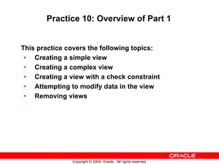 Practice 10: Overview of Part 1


This practice covers the following topics:
 • Creating a simple view
 • Creating a complex view
 • Creating a view with a check constraint
 • Attempting to modify data in the view
 • Removing views




               Copyright © 2004, Oracle. All rights reserved.
 