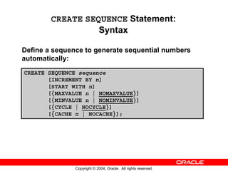 CREATE SEQUENCE Statement:
                  Syntax

Define a sequence to generate sequential numbers
automatically:
CREATE SEQUENCE sequence
       [INCREMENT BY n]
       [START WITH n]
       [{MAXVALUE n | NOMAXVALUE}]
       [{MINVALUE n | NOMINVALUE}]
       [{CYCLE | NOCYCLE}]
       [{CACHE n | NOCACHE}];




               Copyright © 2004, Oracle. All rights reserved.
 