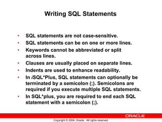 Writing SQL Statements


•   SQL statements are not case-sensitive.
•   SQL statements can be on one or more lines.
•   Keywords cannot be abbreviated or split
    across lines.
•   Clauses are usually placed on separate lines.
•   Indents are used to enhance readability.
•   In iSQL*Plus, SQL statements can optionally be
    terminated by a semicolon (;). Semicolons are
    required if you execute multiple SQL statements.
•   In SQL*plus, you are required to end each SQL
    statement with a semicolon (;).


               Copyright © 2004, Oracle. All rights reserved.
 