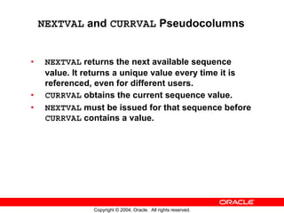 NEXTVAL and CURRVAL Pseudocolumns


•    NEXTVAL returns the next available sequence
     value. It returns a unique value every time it is
     referenced, even for different users.
•    CURRVAL obtains the current sequence value.
•    NEXTVAL must be issued for that sequence before
     CURRVAL contains a value.




                Copyright © 2004, Oracle. All rights reserved.
 
