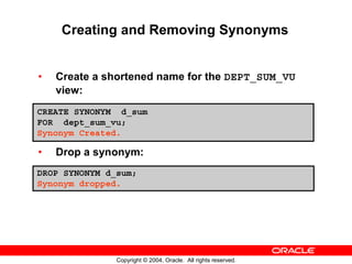 Creating and Removing Synonyms


•   Create a shortened name for the DEPT_SUM_VU
    view:
CREATE SYNONYM d_sum
FOR dept_sum_vu;
Synonym Created.

•   Drop a synonym:
DROP SYNONYM d_sum;
Synonym dropped.




               Copyright © 2004, Oracle. All rights reserved.
 