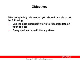 Objectives


After completing this lesson, you should be able to do
the following:
 • Use the data dictionary views to research data on
     your objects
 • Query various data dictionary views




                Copyright © 2004, Oracle. All rights reserved.
 