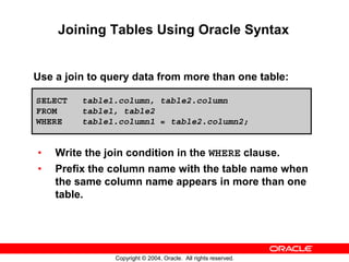 Joining Tables Using Oracle Syntax


Use a join to query data from more than one table:

SELECT   table1.column, table2.column
FROM     table1, table2
WHERE    table1.column1 = table2.column2;


•   Write the join condition in the WHERE clause.
•   Prefix the column name with the table name when
    the same column name appears in more than one
    table.




                Copyright © 2004, Oracle. All rights reserved.
 