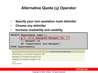 Alternative Quote (q) Operator


•   Specify your own quotation mark delimiter
•   Choose any delimiter
•   Increase readability and usability
SELECT department_name ||
       q'[, it's assigned Manager Id: ]'
       || manager_id
       AS "Department and Manager"
FROM departments;




    …


               Copyright © 2004, Oracle. All rights reserved.
 