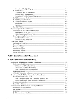 x
Execution of PL/SQL Subprograms ........................................................................................ 8-5
PL/SQL Packages .............................................................................................................................. 8-6
Advantages of PL/SQL Packages ........................................................................................... 8-6
Creation of PL/SQL Packages .................................................................................................. 8-7
Execution of PL/SQL Package Subprograms......................................................................... 8-8
PL/SQL Anonymous Blocks ............................................................................................................ 8-9
PL/SQL Language Constructs......................................................................................................... 8-9
PL/SQL Collections and Records................................................................................................. 8-10
Collections................................................................................................................................. 8-10
Records ...................................................................................................................................... 8-10
How PL/SQL Runs......................................................................................................................... 8-11
Overview of Java in Oracle Database................................................................................................ 8-12
Overview of the Java Virtual Machine (JVM)............................................................................. 8-13
Overview of Oracle JVM......................................................................................................... 8-13
Main Components of Oracle JVM ......................................................................................... 8-14
Java Programming Environment.................................................................................................. 8-14
Java Stored Procedures ........................................................................................................... 8-15
Java and PL/SQL Integration ................................................................................................ 8-15
Overview of Triggers ............................................................................................................................ 8-16
Advantages of Triggers.................................................................................................................. 8-17
Types of Triggers............................................................................................................................. 8-17
Timing for Triggers......................................................................................................................... 8-18
Creation of Triggers........................................................................................................................ 8-18
Execution of Triggers...................................................................................................................... 8-21
Storage of Triggers.......................................................................................................................... 8-21
Part III Oracle Transaction Management
9 Data Concurrency and Consistency
Introduction to Data Concurrency and Consistency ......................................................................... 9-1
Multiversion Read Consistency ....................................................................................................... 9-2
Statement-Level Read Consistency .......................................................................................... 9-2
Transaction-Level Read Consistency ....................................................................................... 9-2
Read Consistency and Undo Segments ................................................................................... 9-3
Locking Mechanisms ......................................................................................................................... 9-5
ANSI/ISO Transaction Isolation Levels ......................................................................................... 9-5
Overview of Oracle Database Transaction Isolation Levels ............................................................ 9-6
Read Committed Isolation Level ..................................................................................................... 9-6
Read Consistency in the Read Committed Isolation Level................................................... 9-7
Conflicting Writes in Read Committed Transactions............................................................ 9-7
Serializable Isolation Level ............................................................................................................... 9-8
Read-Only Isolation Level ............................................................................................................. 9-11
Overview of the Oracle Database Locking Mechanism ................................................................ 9-11
Summary of Locking Behavior...................................................................................................... 9-12
Use of Locks ..................................................................................................................................... 9-12
Lock Modes...................................................................................................................................... 9-15
Lock Conversion and Escalation................................................................................................... 9-15
 