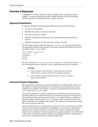 Overview of Sequences
4-20 Oracle Database Concepts
Overview of Sequences
A sequence is a schema object from which multiple users can generate unique
integers. A sequence generator provides a highly scalable and well-performing
method to generate surrogate keys for a number data type.
Sequence Characteristics
A sequence definition indicates general information, such as the following:
■ The name of the sequence
■ Whether the sequence ascends or descends
■ The interval between numbers
■ Whether the database should cache sets of generated sequence numbers in
memory
■ Whether the sequence should cycle when a limit is reached
The following example creates the sequence customers_seq in the sample schema oe.
An application could use this sequence to provide customer ID numbers when rows
are added to the customers table.
CREATE SEQUENCE customers_seq
START WITH 1000
INCREMENT BY 1
NOCACHE
NOCYCLE;
The first reference to customers_seq.nextval returns 1000. The second returns 1001.
Each subsequent reference returns a value 1 greater than the previous reference.
Concurrent Access to Sequences
The same sequence generator can generate numbers for multiple tables. In this way,
the database can generate primary keys automatically and coordinate keys across
multiple rows or tables. For example, a sequence can generate primary keys for an
orders table and a customers table.
The sequence generator is useful in multiuser environments for generating unique
numbers without the overhead of disk I/O or transaction locking. For example, two
users simultaneously insert new rows into the orders table. By using a sequence to
generate unique numbers for the order_id column, neither user has to wait for the
other to enter the next available order number. The sequence automatically generates
the correct values for each user.
Each user that references a sequence has access to his or her current sequence number,
which is the last sequence generated in the session. A user can issue a statement to
generate a new sequence number or use the current number last generated by the
session. After a statement in a session generates a sequence number, it is available only
to this session. Individual sequence numbers can be skipped if they were generated
and used in a transaction that was ultimately rolled back.
See Also:
■ Oracle Database 2 Day Developer's Guide and Oracle Database
Administrator's Guide to learn how to manage sequences
■ Oracle Database SQL Language Reference for CREATE SEQUENCE
syntax and semantics
 