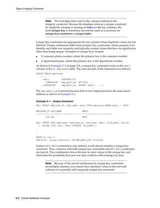 Types of Integrity Constraints
5-4 Oracle Database Concepts
Unique key constraints are appropriate for any column where duplicate values are not
allowed. Unique constraints differ from primary key constraints, whose purpose is to
identify each table row uniquely, and typically contain values that have no significance
other than being unique. Examples of unique keys include:
■ A customer phone number, where the primary key is the customer number
■ A department name, where the primary key is the department number
As shown in Example 2–1 on page 2-8, a unique key constraint exists on the email
column of the hr.employees table. The relevant part of the statement is as follows:
CREATE TABLE employees
( ...
, email VARCHAR2(25)
CONSTRAINT emp_email_nn NOT NULL ...
, CONSTRAINT emp_email_uk UNIQUE (email) ... );
The emp_email_uk constraint ensures that no two employees have the same email
address, as shown in Example 5–1.
Example 5–1 Unique Constraint
SQL> SELECT employee_id, last_name, email FROM employees WHERE email = 'PFAY';
EMPLOYEE_ID LAST_NAME EMAIL
----------- ------------------------- -------------------------
202 Fay PFAY
SQL> INSERT INTO employees (employee_id, last_name, email, hire_date, job_id)
1 VALUES (999,'Fay','PFAY',SYSDATE,'ST_CLERK');
.
.
.
ERROR at line 1:
ORA-00001: unique constraint (HR.EMP_EMAIL_UK) violated
Unless a NOT NULL constraint is also defined, a null always satisfies a unique key
constraint. Thus, columns with both unique key constraints and NOT NULL constraints
are typical. This combination forces the user to enter values in the unique key and
eliminates the possibility that new row data conflicts with existing row data.
Note: The term key refers only to the columns defined in the
integrity constraint. Because the database enforces a unique constraint
by implicitly creating or reusing an index on the key columns, the
term unique key is sometimes incorrectly used as a synonym for
unique key constraint or unique index.
Note: Because of the search mechanism for unique key constraints
on multiple columns, you cannot have identical values in the non-null
columns of a partially null composite unique key constraint.
 