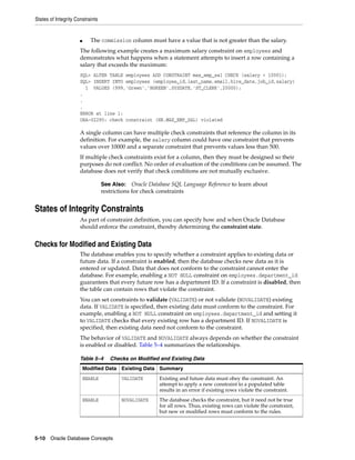 States of Integrity Constraints
5-10 Oracle Database Concepts
■ The commission column must have a value that is not greater than the salary.
The following example creates a maximum salary constraint on employees and
demonstrates what happens when a statement attempts to insert a row containing a
salary that exceeds the maximum:
SQL> ALTER TABLE employees ADD CONSTRAINT max_emp_sal CHECK (salary < 10001);
SQL> INSERT INTO employees (employee_id,last_name,email,hire_date,job_id,salary)
1 VALUES (999,'Green','BGREEN',SYSDATE,'ST_CLERK',20000);
.
.
.
ERROR at line 1:
ORA-02290: check constraint (HR.MAX_EMP_SAL) violated
A single column can have multiple check constraints that reference the column in its
definition. For example, the salary column could have one constraint that prevents
values over 10000 and a separate constraint that prevents values less than 500.
If multiple check constraints exist for a column, then they must be designed so their
purposes do not conflict. No order of evaluation of the conditions can be assumed. The
database does not verify that check conditions are not mutually exclusive.
States of Integrity Constraints
As part of constraint definition, you can specify how and when Oracle Database
should enforce the constraint, thereby determining the constraint state.
Checks for Modified and Existing Data
The database enables you to specify whether a constraint applies to existing data or
future data. If a constraint is enabled, then the database checks new data as it is
entered or updated. Data that does not conform to the constraint cannot enter the
database. For example, enabling a NOT NULL constraint on employees.department_id
guarantees that every future row has a department ID. If a constraint is disabled, then
the table can contain rows that violate the constraint.
You can set constraints to validate (VALIDATE) or not validate (NOVALIDATE) existing
data. If VALIDATE is specified, then existing data must conform to the constraint. For
example, enabling a NOT NULL constraint on employees.department_id and setting it
to VALIDATE checks that every existing row has a department ID. If NOVALIDATE is
specified, then existing data need not conform to the constraint.
The behavior of VALIDATE and NOVALIDATE always depends on whether the constraint
is enabled or disabled. Table 5–4 summarizes the relationships.
See Also: Oracle Database SQL Language Reference to learn about
restrictions for check constraints
Table 5–4 Checks on Modified and Existing Data
Modified Data Existing Data Summary
ENABLE VALIDATE Existing and future data must obey the constraint. An
attempt to apply a new constraint to a populated table
results in an error if existing rows violate the constraint.
ENABLE NOVALIDATE The database checks the constraint, but it need not be true
for all rows. Thus, existing rows can violate the constraint,
but new or modified rows must conform to the rules.
 