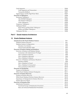 xiii
Undo Segments.............................................................................................................................. 12-24
Undo Segments and Transactions ....................................................................................... 12-24
Transaction Rollback ............................................................................................................. 12-27
Segment Space and the High Water Mark ................................................................................ 12-27
Overview of Tablespaces ................................................................................................................... 12-30
Permanent Tablespaces ................................................................................................................ 12-31
The SYSTEM Tablespace ...................................................................................................... 12-32
The SYSAUX Tablespace ...................................................................................................... 12-32
Undo Tablespaces .................................................................................................................. 12-33
Temporary Tablespaces................................................................................................................ 12-34
Tablespace Modes ......................................................................................................................... 12-34
Read/Write and Read-Only Tablespaces .......................................................................... 12-34
Online and Offline Tablespaces........................................................................................... 12-35
Tablespace File Size ...................................................................................................................... 12-35
Part V Oracle Instance Architecture
13 Oracle Database Instance
Introduction to the Oracle Database Instance ................................................................................. 13-1
Database Instance Structure .......................................................................................................... 13-1
Database Instance Configurations................................................................................................ 13-2
Duration of an Instance........................................................................................................... 13-3
Oracle System Identifier (SID) ............................................................................................... 13-4
Overview of Instance Startup and Shutdown ................................................................................. 13-4
Overview of Instance and Database Startup .............................................................................. 13-5
Connection with Administrator Privileges ......................................................................... 13-6
How an Instance Is Started..................................................................................................... 13-6
How a Database Is Mounted.................................................................................................. 13-6
How a Database Is Opened .................................................................................................... 13-7
Overview of Database and Instance Shutdown ......................................................................... 13-8
Shutdown Modes..................................................................................................................... 13-9
How a Database Is Closed .................................................................................................... 13-10
How a Database Is Unmounted........................................................................................... 13-10
How an Instance Is Shut Down ........................................................................................... 13-10
Overview of Checkpoints.................................................................................................................. 13-11
Purpose of Checkpoints ............................................................................................................... 13-11
When Oracle Database Initiates Checkpoints........................................................................... 13-11
Overview of Instance Recovery........................................................................................................ 13-12
Purpose of Instance Recovery ..................................................................................................... 13-12
When Oracle Database Performs Instance Recovery............................................................... 13-12
Importance of Checkpoints for Instance Recovery .................................................................. 13-13
Instance Recovery Phases ............................................................................................................ 13-13
Overview of Parameter Files............................................................................................................. 13-14
Initialization Parameters .............................................................................................................. 13-15
Functional Groups of Initialization Parameters ................................................................ 13-15
Basic and Advanced Initialization Parameters.................................................................. 13-15
 