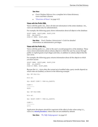 Overview of the Data Dictionary
Data Dictionary and Dynamic Performance Views 6-3
Views with the Prefix DBA_
Views with the prefix DBA_ show all relevant information in the entire database. DBA_
views are intended only for administrators.
For example, the following query shows information about all objects in the database:
SELECT OWNER, OBJECT_NAME, OBJECT_TYPE
FROM DBA_OBJECTS
ORDER BY OWNER, OBJECT_NAME;
Views with the Prefix ALL_
Views with the prefix ALL_ refer to the user's overall perspective of the database. These
views return information about schema objects to which the user has access through
public or explicit grants of privileges and roles, in addition to schema objects that the
user owns.
For example, the following query returns information about all the objects to which
you have access:
SELECT OWNER, OBJECT_NAME, OBJECT_TYPE
FROM ALL_OBJECTS
ORDER BY OWNER, OBJECT_NAME;
Because the ALL_ views obey the current set of enabled roles, query results depend on
which roles are enabled, as shown in the following example:
SQL> SET ROLE ALL;
Role set.
SQL> SELECT COUNT(*) FROM ALL_OBJECTS;
COUNT(*)
----------
68295
SQL> SET ROLE NONE;
Role set.
SQL> SELECT COUNT(*) FROM ALL_OBJECTS;
COUNT(*)
----------
53771
Application developers should be cognizant of the effect of roles when using ALL_
views in a stored procedure, where roles are not enabled by default.
See Also:
■ Oracle Database Reference for a complete list of data dictionary
views and their columns
■ "Overview of Views" on page 4-12
See Also: Oracle Database Administrator's Guide for detailed
information on administrative privileges
See Also: "PL/SQL Subprograms" on page 8-3
 