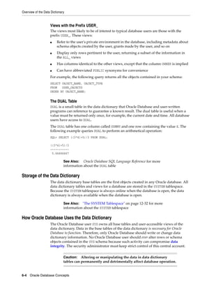 Overview of the Data Dictionary
6-4 Oracle Database Concepts
Views with the Prefix USER_
The views most likely to be of interest to typical database users are those with the
prefix USER_. These views:
■ Refer to the user's private environment in the database, including metadata about
schema objects created by the user, grants made by the user, and so on
■ Display only rows pertinent to the user, returning a subset of the information in
the ALL_ views
■ Has columns identical to the other views, except that the column OWNER is implied
■ Can have abbreviated PUBLIC synonyms for convenience
For example, the following query returns all the objects contained in your schema:
SELECT OBJECT_NAME, OBJECT_TYPE
FROM USER_OBJECTS
ORDER BY OBJECT_NAME;
The DUAL Table
DUAL is a small table in the data dictionary that Oracle Database and user-written
programs can reference to guarantee a known result. The dual table is useful when a
value must be returned only once, for example, the current date and time. All database
users have access to DUAL.
The DUAL table has one column called DUMMY and one row containing the value X. The
following example queries DUAL to perform an arithmetical operation:
SQL> SELECT ((3*4)+5)/3 FROM DUAL;
((3*4)+5)/3
-----------
5.66666667
Storage of the Data Dictionary
The data dictionary base tables are the first objects created in any Oracle database. All
data dictionary tables and views for a database are stored in the SYSTEM tablespace.
Because the SYSTEM tablespace is always online when the database is open, the data
dictionary is always available when the database is open.
How Oracle Database Uses the Data Dictionary
The Oracle Database user SYS owns all base tables and user-accessible views of the
data dictionary. Data in the base tables of the data dictionary is necessary for Oracle
Database to function. Therefore, only Oracle Database should write or change data
dictionary information. No Oracle Database user should ever alter rows or schema
objects contained in the SYS schema because such activity can compromise data
integrity. The security administrator must keep strict control of this central account.
See Also: Oracle Database SQL Language Reference for more
information about the DUAL table
See Also: "The SYSTEM Tablespace" on page 12-32 for more
information about the SYSTEM tablespace
Caution: Altering or manipulating the data in data dictionary
tables can permanently and detrimentally affect database operation.
 