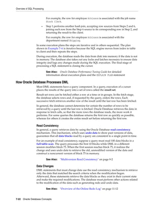 Overview of SQL Processing
7-22 Oracle Database Concepts
For example, the row for employee Atkinson is associated with the job name
Stock Clerk.
– Step 1 performs another hash join, accepting row sources from Steps 2 and 6,
joining each row from the Step 6 source to its corresponding row in Step 2, and
returning the result to the client.
For example, the row for employee Atkinson is associated with the
department named Shipping.
In some execution plans the steps are iterative and in others sequential. The plan
shown in Example 7–6 is iterative because the SQL engine moves from index to table
to client and then repeats the steps.
During execution, the database reads the data from disk into memory if the data is not
in memory. The database also takes out any locks and latches necessary to ensure data
integrity and logs any changes made during the SQL execution. The final stage of
processing a SQL statement is closing the cursor.
How Oracle Database Processes DML
Most DML statements have a query component. In a query, execution of a cursor
places the results of the query into a set of rows called the result set.
Result set rows can be fetched either a row at a time or in groups. In the fetch stage,
the database selects rows and, if requested by the query, orders the rows. Each
successive fetch retrieves another row of the result until the last row has been fetched.
In general, the database cannot determine for certain the number of rows to be
retrieved by a query until the last row is fetched. Oracle Database retrieves the data in
response to fetch calls, so that the more rows the database reads, the more work it
performs. For some queries the database returns the first row as quickly as possible,
whereas for others it creates the entire result set before returning the first row.
Read Consistency
In general, a query retrieves data by using the Oracle Database read consistency
mechanism. This mechanism, which uses undo data to show past versions of data,
guarantees that all data blocks read by a query are consistent to a single point in time.
For an example of read consistency, suppose a query must read 100 data blocks in a
full table scan. The query processes the first 10 blocks while DML in a different
session modifies block 75. When the first session reaches block 75, it realizes the
change and uses undo data to retrieve the old, unmodified version of the data and
construct a noncurrent version of block 75 in memory.
Data Changes
DML statements that must change data use the read consistency mechanism to retrieve
only the data that matched the search criteria when the modification began.
Afterward, these statements retrieve the data blocks as they exist in their current state
and make the required modifications. The database must perform other actions related
to the modification of the data such as generating redo and undo data.
See Also: Oracle Database Performance Tuning Guide for detailed
information about execution plans and the EXPLAIN PLAN statement
See Also: "Multiversion Read Consistency" on page 9-2
See Also: "Overview of the Online Redo Log" on page 11-12
 