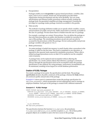 Overview of PL/SQL
Server-Side Programming: PL/SQL and Java 8-7
■ Encapsulation
Packages enable you to encapsulate or group stored procedures, variables, data
types, and so on in a named, stored unit. Encapsulation provides better
organization during development and also more flexibility. You can create
specifications and reference public procedures without actually creating the
package body. Encapsulation simplifies privilege management. Granting the
privilege for a package makes package constructs accessible to the grantee.
■ Data security
The methods of package definition enable you to specify which variables, cursors,
and procedures are public and private. Public means that it is directly accessible to
the user of a package. Private means that it is hidden from the user of a package.
For example, a package can contain 10 procedures. You can define the package so
that only three procedures are public and therefore available for execution by a
user of the package. The remaining procedures are private and can only be
accessed by the procedures within the package. Do not confuse public and private
package variables with grants to PUBLIC.
■ Better performance
An entire package is loaded into memory in small chunks when a procedure in the
package is called for the first time. This load is completed in one operation, as
opposed to the separate loads required for standalone procedures. When calls to
related packaged procedures occur, no disk I/O is needed to run the compiled
code in memory.
A package body can be replaced and recompiled without affecting the
specification. As a result, schema objects that reference a package's constructs
(always through the specification) need not be recompiled unless the package
specification is also replaced. By using packages, unnecessary recompilations can
be minimized, resulting in less impact on overall database performance.
Creation of PL/SQL Packages
You create a package in two parts: the specification and the body. The package
specification declares all public constructs of the package, whereas the body defines
all constructs (public and private) of the package.
Example 8–1 shows part of a statement that creates the package specification for
employees_management, which encapsulates several subprograms used to manage an
employee database. Each part of the package is created with a different statement.
Example 8–2 PL/SQL Package
CREATE PACKAGE employees_management AS
FUNCTION hire_employees (last_name VARCHAR2, job_id VARCHAR2, manager_id NUMBER,
salary NUMBER, commission_pct NUMBER, department_id NUMBER) RETURN NUMBER;
PROCEDURE fire_employees(employee_id NUMBER);
PROCEDURE salary_raise(employee_id NUMBER, salary_incr NUMBER);
.
.
.
no_sal EXCEPTION;
END employees_management;
The specification declares the function hire_employees, the procedures
fire_employees and salary_raise, and the exception no_sal. All of these public
program objects are available to users who have access to the package.
 