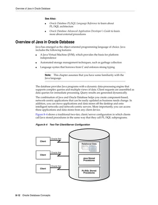 Overview of Java in Oracle Database
8-12 Oracle Database Concepts
Overview of Java in Oracle Database
Java has emerged as the object-oriented programming language of choice. Java
includes the following features:
■ A Java Virtual Machine (JVM), which provides the basis for platform
independence
■ Automated storage management techniques, such as garbage collection
■ Language syntax that borrows from C and enforces strong typing
The database provides Java programs with a dynamic data-processing engine that
supports complex queries and multiple views of data. Client requests are assembled as
data queries for immediate processing. Query results are generated dynamically.
The combination of Java and Oracle Database helps you create component-based,
network-centric applications that can be easily updated as business needs change. In
addition, you can move applications and data stores off the desktop and onto
intelligent networks and network-centric servers. More importantly, you can access
these applications and data stores from any client device.
Figure 8–4 shows a traditional two-tier, client/server configuration in which clients
call Java stored procedures in the same way that they call PL/SQL subprograms.
Figure 8–4 Two-Tier Client/Server Configuration
See Also:
■ Oracle Database PL/SQL Language Reference to learn about
PL/SQL architecture
■ Oracle Database Advanced Application Developer's Guide to learn
more about external procedures
Note: This chapter assumes that you have some familiarity with the
Java language.
Oracle Net
Oracle Net
Oracle Net
Client
Client
Client
Java Stored
Procedures
PL/SQL Stored
Procedures
Table
Table
Table
Relational Data
 