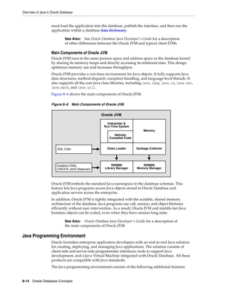 Overview of Java in Oracle Database
8-14 Oracle Database Concepts
must load the application into the database, publish the interface, and then run the
application within a database data dictionary.
Main Components of Oracle JVM
Oracle JVM runs in the same process space and address space as the database kernel
by sharing its memory heaps and directly accessing its relational data. This design
optimizes memory use and increases throughput.
Oracle JVM provides a run-time environment for Java objects. It fully supports Java
data structures, method dispatch, exception handling, and language-level threads. It
also supports all the core Java class libraries, including java.lang, java.io, java.net,
java.math, and java.util.
Figure 8–6 shows the main components of Oracle JVM.
Figure 8–6 Main Components of Oracle JVM
Oracle JVM embeds the standard Java namespace in the database schemas. This
feature lets Java programs access Java objects stored in Oracle Database and
application servers across the enterprise.
In addition, Oracle JVM is tightly integrated with the scalable, shared memory
architecture of the database. Java programs use call, session, and object lifetimes
efficiently without user intervention. As a result, Oracle JVM and middle-tier Java
business objects can be scaled, even when they have session-long state.
Java Programming Environment
Oracle furnishes enterprise application developers with an end-to-end Java solution
for creating, deploying, and managing Java applications. The solution consists of
client-side and server-side programmatic interfaces, tools to support Java
development, and a Java Virtual Machine integrated with Oracle Database. All these
products are compatible with Java standards.
The Java programming environment consists of the following additional features:
See Also: See Oracle Database Java Developer's Guide for a description
of other differences between the Oracle JVM and typical client JVMs
See Also: Oracle Database Java Developer's Guide for a description of
the main components of Oracle JVM
Interpreter &
Run-Time System
Memory
Oracle JVM
loadjava Utility
CREATE JAVA Statement
RDBMS
Library Manager
RDBMS
Memory Manager
Class Loader Garbage CollectorSQL Calls
Natively
Compiled Code
 
