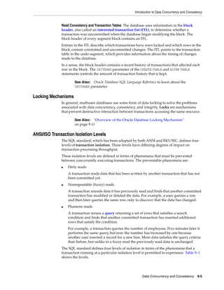 Introduction to Data Concurrency and Consistency
Data Concurrency and Consistency 9-5
Read Consistency and Transaction Tables The database uses information in the block
header, also called an interested transaction list (ITL), to determine whether a
transaction was uncommitted when the database began modifying the block. The
block header of every segment block contains an ITL.
Entries in the ITL describe which transactions have rows locked and which rows in the
block contain committed and uncommitted changes. The ITL points to the transaction
table in the undo segment, which provides information about the timing of changes
made to the database.
In a sense, the block header contains a recent history of transactions that affected each
row in the block. The INITRANS parameter of the CREATE TABLE and ALTER TABLE
statements controls the amount of transaction history that is kept.
Locking Mechanisms
In general, multiuser databases use some form of data locking to solve the problems
associated with data concurrency, consistency, and integrity. Locks are mechanisms
that prevent destructive interaction between transactions accessing the same resource.
ANSI/ISO Transaction Isolation Levels
The SQL standard, which has been adopted by both ANSI and ISO/IEC, defines four
levels of transaction isolation. These levels have differing degrees of impact on
transaction processing throughput.
These isolation levels are defined in terms of phenomena that must be prevented
between concurrently executing transactions. The preventable phenomena are:
■ Dirty reads
A transaction reads data that has been written by another transaction that has not
been committed yet.
■ Nonrepeatable (fuzzy) reads
A transaction rereads data it has previously read and finds that another committed
transaction has modified or deleted the data. For example, a user queries a row
and then later queries the same row, only to discover that the data has changed.
■ Phantom reads
A transaction reruns a query returning a set of rows that satisfies a search
condition and finds that another committed transaction has inserted additional
rows that satisfy the condition.
For example, a transaction queries the number of employees. Five minutes later it
performs the same query, but now the number has increased by one because
another user inserted a record for a new hire. More data satisfies the query criteria
than before, but unlike in a fuzzy read the previously read data is unchanged.
The SQL standard defines four levels of isolation in terms of the phenomena that a
transaction running at a particular isolation level is permitted to experience. Table 9–1
shows the levels.
See Also: Oracle Database SQL Language Reference to learn about the
INITRANS parameter
See Also: "Overview of the Oracle Database Locking Mechanism"
on page 9-11
 