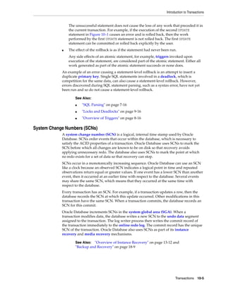 Introduction to Transactions
Transactions 10-5
The unsuccessful statement does not cause the loss of any work that preceded it in
the current transaction. For example, if the execution of the second UPDATE
statement in Figure 10–1 causes an error and is rolled back, then the work
performed by the first UPDATE statement is not rolled back. The first UPDATE
statement can be committed or rolled back explicitly by the user.
■ The effect of the rollback is as if the statement had never been run.
Any side effects of an atomic statement, for example, triggers invoked upon
execution of the statement, are considered part of the atomic statement. Either all
work generated as part of the atomic statement succeeds or none does.
An example of an error causing a statement-level rollback is an attempt to insert a
duplicate primary key. Single SQL statements involved in a deadlock, which is
competition for the same data, can also cause a statement-level rollback. However,
errors discovered during SQL statement parsing, such as a syntax error, have not yet
been run and so do not cause a statement-level rollback.
System Change Numbers (SCNs)
A system change number (SCN) is a logical, internal time stamp used by Oracle
Database. SCNs order events that occur within the database, which is necessary to
satisfy the ACID properties of a transaction. Oracle Database uses SCNs to mark the
SCN before which all changes are known to be on disk so that recovery avoids
applying unnecessary redo. The database also uses SCNs to mark the point at which
no redo exists for a set of data so that recovery can stop.
SCNs occur in a monotonically increasing sequence. Oracle Database can use an SCN
like a clock because an observed SCN indicates a logical point in time and repeated
observations return equal or greater values. If one event has a lower SCN than another
event, then it occurred at an earlier time with respect to the database. Several events
may share the same SCN, which means that they occurred at the same time with
respect to the database.
Every transaction has an SCN. For example, if a transaction updates a row, then the
database records the SCN at which this update occurred. Other modifications in this
transaction have the same SCN. When a transaction commits, the database records an
SCN for this commit.
Oracle Database increments SCNs in the system global area (SGA). When a
transaction modifies data, the database writes a new SCN to the undo data segment
assigned to the transaction. The log writer process then writes the commit record of
the transaction immediately to the online redo log. The commit record has the unique
SCN of the transaction. Oracle Database also uses SCNs as part of its instance
recovery and media recovery mechanisms.
See Also:
■ "SQL Parsing" on page 7-16
■ "Locks and Deadlocks" on page 9-16
■ "Overview of Triggers" on page 8-16
See Also: "Overview of Instance Recovery" on page 13-12 and
"Backup and Recovery" on page 18-9
 