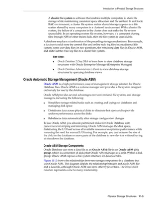 Introduction to Physical Storage Structures
Physical Storage Structures 11-3
A cluster file system is software that enables multiple computers to share file
storage while maintaining consistent space allocation and file content. In an Oracle
RAC environment, a cluster file system makes shared storage appears as a file
system shared by many computers in a clustered environment. With a cluster file
system, the failure of a computer in the cluster does not make the file system
unavailable. In an operating system file system, however, if a computer sharing
files through NFS or other means fails, then the file system is unavailable.
A database employs a combination of the preceding storage mechanisms. For example,
a database could store the control files and online redo log files in a traditional file
system, some user data files on raw partitions, the remaining data files in Oracle ASM,
and archived the redo log files to a cluster file system.
Oracle Automatic Storage Management (Oracle ASM)
Oracle ASM is a high-performance, ease-of-management storage solution for Oracle
Database files. Oracle ASM is a volume manager and provides a file system designed
exclusively for use by the database.
Oracle ASM provides several advantages over conventional file systems and storage
managers, including the following:
■ Simplifies storage-related tasks such as creating and laying out databases and
managing disk space
■ Distributes data across physical disks to eliminate hot spots and to provide
uniform performance across the disks
■ Rebalances data automatically after storage configuration changes
To use Oracle ASM, you allocate partitioned disks for Oracle Database with
preferences for striping and mirroring. Oracle ASM manages the disk space,
distributing the I/O load across all available resources to optimize performance while
removing the need for manual I/O tuning. For example, you can increase the size of
the disk for the database or move parts of the database to new devices without having
to shut down the database.
Oracle ASM Storage Components
Oracle Database can store a data file as an Oracle ASM file in an Oracle ASM disk
group, which is a collection of disks that Oracle ASM manages as a unit. Within a disk
group, Oracle ASM exposes a file system interface for database files.
Figure 11–2 shows the relationships between storage components in a database that
uses Oracle ASM. The diagram depicts the relationship between an Oracle ASM file
and a data file, although Oracle ASM can store other types of files. The crow's foot
notation represents a one-to-many relationship.
See Also:
■ Oracle Database 2 Day DBA to learn how to view database storage
structures with Oracle Enterprise Manager (Enterprise Manager)
■ Oracle Database Administrator's Guide to view database storage
structures by querying database views
 