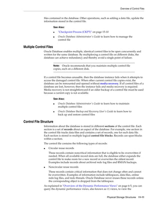 Overview of Control Files
Physical Storage Structures 11-11
files contained in the database. Other operations, such as adding a data file, update the
information stored in the control file.
Multiple Control Files
Oracle Database enables multiple, identical control files to be open concurrently and
written for the same database. By multiplexing a control file on different disks, the
database can achieve redundancy and thereby avoid a single point of failure.
If a control file becomes unusable, then the database instance fails when it attempts to
access the damaged control file. When other current control file copies exist, the
database can be remounted and opened without media recovery. If all control files of a
database are lost, however, then the instance fails and media recovery is required.
Media recovery is not straightforward if an older backup of a control file must be used
because a current copy is not available.
Control File Structure
Information about the database is stored in different sections of the control file. Each
section is a set of records about an aspect of the database. For example, one section in
the control file tracks data files and contains a set of records, one for each data file.
Each section is stored in multiple logical control file blocks. Records can span blocks
within a section.
The control file contains the following types of records:
■ Circular reuse records
These records contain noncritical information that is eligible to be overwritten if
needed. When all available record slots are full, the database either expands the
control file to make room for a new record or overwrites the oldest record.
Examples include records about archived redo log files and RMAN backups.
■ Noncircular reuse records
These records contain critical information that does not change often and cannot
be overwritten. Examples of information include tablespaces, data files, online
redo log files, and redo threads. Oracle Database never reuses these records unless
the corresponding object is dropped from the tablespace.
As explained in "Overview of the Dynamic Performance Views" on page 6-5, you can
query the dynamic performance views, also known as V$ views, to view the
See Also:
■ "Checkpoint Process (CKPT)" on page 15-10
■ Oracle Database Administrator's Guide to learn how to manage the
control file
Note: Oracle recommends that you maintain multiple control file
copies, each on a different disk.
See Also:
■ Oracle Database Administrator's Guide to learn how to maintain
multiple control files
■ Oracle Database Backup and Recovery User's Guide to learn how to
back up and restore control files
 