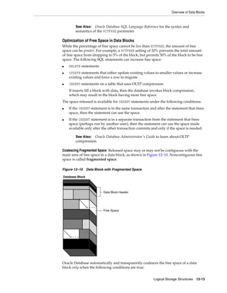 Overview of Data Blocks
Logical Storage Structures 12-13
Optimization of Free Space in Data Blocks
While the percentage of free space cannot be less than PCTFREE, the amount of free
space can be greater. For example, a PCTFREE setting of 20% prevents the total amount
of free space from dropping to 5% of the block, but permits 50% of the block to be free
space. The following SQL statements can increase free space:
■ DELETE statements
■ UPDATE statements that either update existing values to smaller values or increase
existing values and force a row to migrate
■ INSERT statements on a table that uses OLTP compression
If inserts fill a block with data, then the database invokes block compression,
which may result in the block having more free space.
The space released is available for INSERT statements under the following conditions:
■ If the INSERT statement is in the same transaction and after the statement that frees
space, then the statement can use the space.
■ If the INSERT statement is in a separate transaction from the statement that frees
space (perhaps run by another user), then the statement can use the space made
available only after the other transaction commits and only if the space is needed.
Coalescing Fragmented Space Released space may or may not be contiguous with the
main area of free space in a data block, as shown in Figure 12–10. Noncontiguous free
space is called fragmented space.
Figure 12–10 Data Block with Fragmented Space
Oracle Database automatically and transparently coalesces the free space of a data
block only when the following conditions are true:
See Also: Oracle Database SQL Language Reference for the syntax and
semantics of the PCTFREE parameter
See Also: Oracle Database Administrator's Guide to learn about OLTP
compression
Database Block
Data Block Header
Free Space
 