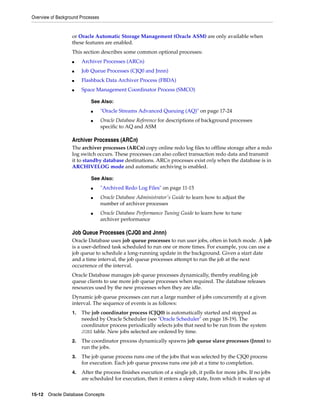 Overview of Background Processes
15-12 Oracle Database Concepts
or Oracle Automatic Storage Management (Oracle ASM) are only available when
these features are enabled.
This section describes some common optional processes:
■ Archiver Processes (ARCn)
■ Job Queue Processes (CJQ0 and Jnnn)
■ Flashback Data Archiver Process (FBDA)
■ Space Management Coordinator Process (SMCO)
Archiver Processes (ARCn)
The archiver processes (ARCn) copy online redo log files to offline storage after a redo
log switch occurs. These processes can also collect transaction redo data and transmit
it to standby database destinations. ARCn processes exist only when the database is in
ARCHIVELOG mode and automatic archiving is enabled.
Job Queue Processes (CJQ0 and Jnnn)
Oracle Database uses job queue processes to run user jobs, often in batch mode. A job
is a user-defined task scheduled to run one or more times. For example, you can use a
job queue to schedule a long-running update in the background. Given a start date
and a time interval, the job queue processes attempt to run the job at the next
occurrence of the interval.
Oracle Database manages job queue processes dynamically, thereby enabling job
queue clients to use more job queue processes when required. The database releases
resources used by the new processes when they are idle.
Dynamic job queue processes can run a large number of jobs concurrently at a given
interval. The sequence of events is as follows:
1. The job coordinator process (CJQ0) is automatically started and stopped as
needed by Oracle Scheduler (see "Oracle Scheduler" on page 18-19). The
coordinator process periodically selects jobs that need to be run from the system
JOB$ table. New jobs selected are ordered by time.
2. The coordinator process dynamically spawns job queue slave processes (Jnnn) to
run the jobs.
3. The job queue process runs one of the jobs that was selected by the CJQ0 process
for execution. Each job queue process runs one job at a time to completion.
4. After the process finishes execution of a single job, it polls for more jobs. If no jobs
are scheduled for execution, then it enters a sleep state, from which it wakes up at
See Also:
■ "Oracle Streams Advanced Queuing (AQ)" on page 17-24
■ Oracle Database Reference for descriptions of background processes
specific to AQ and ASM
See Also:
■ "Archived Redo Log Files" on page 11-15
■ Oracle Database Administrator's Guide to learn how to adjust the
number of archiver processes
■ Oracle Database Performance Tuning Guide to learn how to tune
archiver performance
 