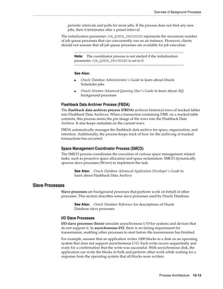 Overview of Background Processes
Process Architecture 15-13
periodic intervals and polls for more jobs. If the process does not find any new
jobs, then it terminates after a preset interval.
The initialization parameter JOB_QUEUE_PROCESSES represents the maximum number
of job queue processes that can concurrently run on an instance. However, clients
should not assume that all job queue processes are available for job execution.
Flashback Data Archiver Process (FBDA)
The flashback data archiver process (FBDA) archives historical rows of tracked tables
into Flashback Data Archives. When a transaction containing DML on a tracked table
commits, this process stores the pre-image of the rows into the Flashback Data
Archive. It also keeps metadata on the current rows.
FBDA automatically manages the flashback data archive for space, organization, and
retention. Additionally, the process keeps track of how far the archiving of tracked
transactions has occurred.
Space Management Coordinator Process (SMCO)
The SMCO process coordinates the execution of various space management related
tasks, such as proactive space allocation and space reclamation. SMCO dynamically
spawns slave processes (Wnnn) to implement the task.
Slave Processes
Slave processes are background processes that perform work on behalf of other
processes. This section describes some slave processes used by Oracle Database.
I/O Slave Processes
I/O slave processes (Innn) simulate asynchronous I/O for systems and devices that
do not support it. In asynchronous I/O, there is no timing requirement for
transmission, enabling other processes to start before the transmission has finished.
For example, assume that an application writes 1000 blocks to a disk on an operating
system that does not support asynchronous I/O. Each write occurs sequentially and
waits for a confirmation that the write was successful. With asynchronous disk, the
application can write the blocks in bulk and perform other work while waiting for a
response from the operating system that all blocks were written.
Note: The coordinator process is not started if the initialization
parameter JOB_QUEUE_PROCESSES is set to 0.
See Also:
■ Oracle Database Administrator's Guide to learn about Oracle
Scheduler jobs
■ Oracle Streams Advanced Queuing User's Guide to learn about AQ
background processes
See Also: Oracle Database Advanced Application Developer's Guide to
learn about Flashback Data Archive
See Also: Oracle Database Reference for descriptions of Oracle
Database slave processes
 