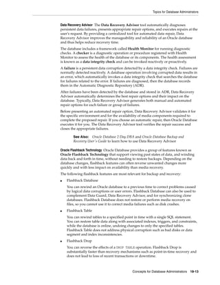 Topics for Database Administrators
Concepts for Database Administrators 18-13
Data Recovery Advisor The Data Recovery Advisor tool automatically diagnoses
persistent data failures, presents appropriate repair options, and executes repairs at the
user's request. By providing a centralized tool for automated data repair, Data
Recovery Advisor improves the manageability and reliability of an Oracle database
and thus helps reduce recovery time.
The database includes a framework called Health Monitor for running diagnostic
checks. A checker is a diagnostic operation or procedure registered with Health
Monitor to assess the health of the database or its components. The health assessment
is known as a data integrity check and can be invoked reactively or proactively.
A failure is a persistent data corruption detected by a data integrity check. Failures are
normally detected reactively. A database operation involving corrupted data results in
an error, which automatically invokes a data integrity check that searches the database
for failures related to the error. If failures are diagnosed, then the database records
them in the Automatic Diagnostic Repository (ADR).
After failures have been detected by the database and stored in ADR, Data Recovery
Advisor automatically determines the best repair options and their impact on the
database. Typically, Data Recovery Advisor generates both manual and automated
repair options for each failure or group of failures.
Before presenting an automated repair option, Data Recovery Advisor validates it for
the specific environment and for the availability of media components required to
complete the proposed repair. If you choose an automatic repair, then Oracle Database
executes it for you. The Data Recovery Advisor tool verifies the repair success and
closes the appropriate failures.
Oracle Flashback Technology Oracle Database provides a group of features known as
Oracle Flashback Technology that support viewing past states of data, and winding
data back and forth in time, without needing to restore backups. Depending on the
database changes, flashback features can often reverse unwanted changes more
quickly and with less impact on availability than media recovery.
The following flashback features are most relevant for backup and recovery:
■ Flashback Database
You can rewind an Oracle database to a previous time to correct problems caused
by logical data corruptions or user errors. Flashback Database can also be used to
complement Data Guard, Data Recovery Advisor, and for synchronizing clone
databases. Flashback Database does not restore or perform media recovery on
files, so you cannot use it to correct media failures such as disk crashes.
■ Flashback Table
You can rewind tables to a specified point in time with a single SQL statement.
You can restore table data along with associated indexes, triggers, and constraints,
while the database is online, undoing changes to only the specified tables.
Flashback Table does not address physical corruption such as bad disks or data
segment and index inconsistencies.
■ Flashback Drop
You can reverse the effects of a DROP TABLE operation. Flashback Drop is
substantially faster than recovery mechanisms such as point-in-time recovery and
does not lead to loss of recent transactions or downtime.
See Also: Oracle Database 2 Day DBA and Oracle Database Backup and
Recovery User's Guide to learn how to use Data Recovery Advisor
 