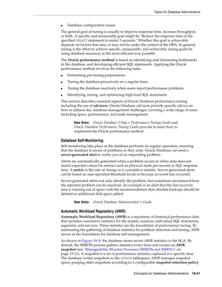 Topics for Database Administrators
Concepts for Database Administrators 18-21
■ Database configuration issues
The general goal of tuning is usually to improve response time, increase throughput,
or both. A specific and measurable goal might be "Reduce the response time of the
specified SELECT statement to under 5 seconds." Whether this goal is achievable
depends on factors that may or may not be under the control of the DBA. In general,
tuning is the effort to achieve specific, measurable, and achievable tuning goals by
using database resources in the most efficient way possible.
The Oracle performance method is based on identifying and eliminating bottlenecks
in the database, and developing efficient SQL statements. Applying the Oracle
performance method involves the following tasks:
■ Performing pre-tuning preparations
■ Tuning the database proactively on a regular basis
■ Tuning the database reactively when users report performance problems
■ Identifying, tuning, and optimizing high-load SQL statements
This section describes essential aspects of Oracle Database performance tuning,
including the use of advisors. Oracle Database advisors provide specific advice on
how to address key database management challenges, covering a wide range of areas
including space, performance, and undo management.
Database Self-Monitoring
Self-monitoring take place as the database performs its regular operation, ensuring
that the database is aware of problems as they arise. Oracle Database can send a
server-generated alert to notify you of an impending problem.
Alerts are automatically generated when a problem occurs or when data does not
match expected values for metrics such as physical reads per second or SQL response
time. A metric is the rate of change in a cumulative statistic. Server-generated alerts
can be based on user-specified threshold levels or because an event has occurred.
Server-generated alerts not only identify the problem, but sometimes recommend how
the reported problem can be resolved. An example is an alert that the fast recovery
area is running out of space with the recommendation that obsolete backups should be
deleted or additional disk space added.
Automatic Workload Repository (AWR)
Automatic Workload Repository (AWR) is a repository of historical performance data
that includes cumulative statistics for the system, sessions, individual SQL statements,
segments, and services. These statistics are the foundation of performance tuning. By
automating the gathering of database statistics for problem detection and tuning, AWR
serves as the foundation for database self-management.
As shown in Figure 18–8, the database stores recent AWR statistics in the SGA. By
default, the MMON process gathers statistics every hour and creates an AWR
snapshot (see "Manageability Monitor Processes (MMON and MMNL)" on
page 15-11). A snapshot is a set of performance statistics captured at a specific time.
The database writes snapshots to the SYSAUX tablespace. AWR manages snapshot
space, purging older snapshots according to a configurable snapshot retention policy.
See Also: Oracle Database 2 Day + Performance Tuning Guide and
Oracle Database Performance Tuning Guide provide to learn how to
implement the Oracle performance method
See Also: Oracle Database Administrator's Guide
 