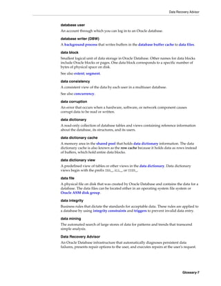 Data Recovery Advisor
Glossary-7
database user
An account through which you can log in to an Oracle database.
database writer (DBW)
A background process that writes buffers in the database buffer cache to data files.
data block
Smallest logical unit of data storage in Oracle Database. Other names for data blocks
include Oracle blocks or pages. One data block corresponds to a specific number of
bytes of physical space on disk.
See also extent; segment.
data consistency
A consistent view of the data by each user in a multiuser database.
See also concurrency.
data corruption
An error that occurs when a hardware, software, or network component causes
corrupt data to be read or written.
data dictionary
A read-only collection of database tables and views containing reference information
about the database, its structures, and its users.
data dictionary cache
A memory area in the shared pool that holds data dictionary information. The data
dictionary cache is also known as the row cache because it holds data as rows instead
of buffers, which hold entire data blocks.
data dictionary view
A predefined view of tables or other views in the data dictionary. Data dictionary
views begin with the prefix DBA_, ALL_, or USER_.
data file
A physical file on disk that was created by Oracle Database and contains the data for a
database. The data files can be located either in an operating system file system or
Oracle ASM disk group.
data integrity
Business rules that dictate the standards for acceptable data. These rules are applied to
a database by using integrity constraints and triggers to prevent invalid data entry.
data mining
The automated search of large stores of data for patterns and trends that transcend
simple analysis.
Data Recovery Advisor
An Oracle Database infrastructure that automatically diagnoses persistent data
failures, presents repair options to the user, and executes repairs at the user's request.
 