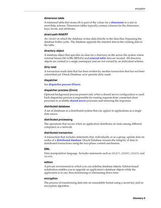 encryption
Glossary-9
dimension table
A relational table that stores all or part of the values for a dimension in a star or
snowflake schema. Dimension tables typically contain columns for the dimension
keys, levels, and attributes.
direct-path INSERT
An INSERT in which the database writes data directly to the data files, bypassing the
database buffer cache. The database appends the inserted data to the existing data in
the table.
directory object
A database object that specifies an alias for a directory on the server file system where
external binary file LOBs (BFILEs) and external table data are located. All directory
objects are created in a single namespace and are not owned by an individual schema.
dirty read
A transaction reads data that has been written by another transaction that has not been
committed yet. Oracle Database never permits dirty reads.
dispatcher
See dispatcher process (Dnnn).
dispatcher process (Dnnn)
Optional background process present only when a shared server configuration is used.
Each dispatcher process is responsible for routing requests from connected client
processes to available shared server processes and returning the responses.
distributed database
A set of databases in a distributed system that can appear to applications as a single
data source.
distributed processing
The operations that occurs when an application distributes its tasks among different
computers in a network.
distributed transaction
A transaction that includes statements that, individually or as a group, update data on
nodes of a distributed database. Oracle Database ensures the integrity of data in
distributed transactions using the two-phase commit mechanism.
DML
Data manipulation language. Includes statements such as SELECT, INSERT, UPDATE, and
DELETE.
edition
A private environment in which you can redefine database objects. Edition-based
redefinition enables you to upgrade an application's database objects while the
application is in use, thus minimizing or eliminating down time.
encryption
The process of transforming data into an unreadable format using a secret key and an
encryption algorithm.
 