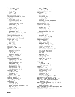 Index-2
VARCHAR2, 2-10
character sets, 2-10
ASCII, 2-10
EBCDIC, 2-10
Unicode, 2-10
check constraints, 5-3, 5-9
checkpoint process (CKPT), 15-10
checkpoints
control files, 11-10
database shutdowns, 13-9
definition, 13-11
inconsistent backups, 18-11
incremental, 13-11
position, 13-14
thread, 13-11
client processes, 15-3
connections and, 15-4
sessions and, 15-4
shared server processes and, 16-14
client result cache, 14-20
client/server architecture, 16-1
client-side programming, 8-1
cluster indexes, 2-23, Glossary-13
clusters, table, 2-25
cluster keys, 2-22
hash, 2-25
index, 2-25
Codd, E. F., 1-2
code points, 2-10
collections, PL/SQL, 8-10
columns
cardinality, 3-13, 7-12
definition, 2-7
order of, 2-18
prohibiting nulls in, 5-3
virtual, 2-7, 2-18, 3-19
COMMENT statement, 7-3
committing transactions
COMMIT statement, 7-8
defined, 10-1
ending transactions, 10-3
fast commit, 15-9
group commits, 15-10
implementation, 15-9
implicit commits, 7-4
two-phase commit, 10-13
compiled PL/SQL
pseudocode, 8-21
shared pool, 8-11
triggers, 8-21
complete recovery, 18-14
composite indexes, 3-3
composite partitioning, 4-2
compound triggers, 8-18
compression
basic table, 2-19
data block, 12-11
Hybrid Columnar Compression, 2-20
index key, 3-12
online archival, 2-21
table, 2-19, 4-7
warehouse, 2-21
concatenated indexes, 3-3
concurrency
definition, 9-1
dirty reads, 9-5
fuzzy reads, 9-5
phantom reads, 9-5
row locks, 9-19
transaction isolation, 9-5, 9-8, 9-11
conditions, SQL, 7-2, 7-5
conflicting writes, 9-7
connections, client/server
administrator privileges, 13-6
defined, 15-4
embedded SQL, 7-9
listener process, 16-6
sessions contrasted with, 15-4
consistency
conflicting writes, 9-7
definition, 9-1
multiversioning, 9-1, 9-2
consistent read clones, 9-4
constraints, integrity
check, 5-3, 5-9
default values, 5-12
deferrable, 5-5, 5-11, 7-8
enabling and disabling, 5-10
enforced with indexes, 5-5
foreign key, 5-3, 5-6
mechanisms of enforcement, 5-12
NOT NULL, 2-9, 5-2, 5-3
primary key, 2-9, 5-2, 5-5
REF, 5-3
referential, 5-8
self-referential, 5-7
state of, 5-10
unique key, 5-2, 5-3, 5-4
validating, 5-10
contention
for data
deadlocks, 9-16
lock escalation, 9-15
contexts, 2-2
control files, 11-10
changes recorded, 11-10
checkpoints and, 11-10
contents, 11-10
multiplexed, 11-11
overview, 11-10
used in mounting database, 13-6
CREATE CLUSTER statement, 2-23
CREATE DIMENSION statement, 4-21, 4-22
CREATE GLOBAL TEMPORARY TABLE
statement, 2-16
CREATE INDEX statement, 2-16, 3-3, 3-11, 3-12,
3-18, 3-20, 4-11
storage parameters, 12-22
CREATE MATERIALIZED VIEW statement, 4-17
CREATE SEQUENCE statement, 4-20
 