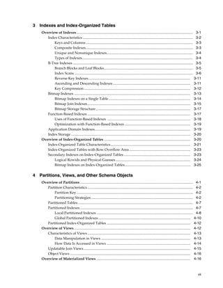 vii
3 Indexes and Index-Organized Tables
Overview of Indexes................................................................................................................................ 3-1
Index Characteristics ......................................................................................................................... 3-2
Keys and Columns...................................................................................................................... 3-3
Composite Indexes...................................................................................................................... 3-3
Unique and Nonunique Indexes............................................................................................... 3-4
Types of Indexes.......................................................................................................................... 3-4
B-Tree Indexes .................................................................................................................................... 3-5
Branch Blocks and Leaf Blocks.................................................................................................. 3-5
Index Scans .................................................................................................................................. 3-6
Reverse Key Indexes................................................................................................................ 3-11
Ascending and Descending Indexes ..................................................................................... 3-11
Key Compression..................................................................................................................... 3-12
Bitmap Indexes ................................................................................................................................ 3-13
Bitmap Indexes on a Single Table.......................................................................................... 3-14
Bitmap Join Indexes................................................................................................................. 3-15
Bitmap Storage Structure........................................................................................................ 3-17
Function-Based Indexes ................................................................................................................. 3-17
Uses of Function-Based Indexes ........................................................................................... 3-18
Optimization with Function-Based Indexes ........................................................................ 3-19
Application Domain Indexes......................................................................................................... 3-19
Index Storage ................................................................................................................................... 3-20
Overview of Index-Organized Tables ............................................................................................... 3-20
Index-Organized Table Characteristics........................................................................................ 3-21
Index-Organized Tables with Row Overflow Area ................................................................... 3-23
Secondary Indexes on Index-Organized Tables ......................................................................... 3-23
Logical Rowids and Physical Guesses .................................................................................. 3-24
Bitmap Indexes on Index-Organized Tables........................................................................ 3-25
4 Partitions, Views, and Other Schema Objects
Overview of Partitions ............................................................................................................................ 4-1
Partition Characteristics .................................................................................................................... 4-2
Partition Key................................................................................................................................ 4-2
Partitioning Strategies................................................................................................................ 4-2
Partitioned Tables .............................................................................................................................. 4-7
Partitioned Indexes ............................................................................................................................ 4-7
Local Partitioned Indexes .......................................................................................................... 4-8
Global Partitioned Indexes ..................................................................................................... 4-10
Partitioned Index-Organized Tables ............................................................................................ 4-12
Overview of Views................................................................................................................................ 4-12
Characteristics of Views................................................................................................................. 4-13
Data Manipulation in Views .................................................................................................. 4-13
How Data Is Accessed in Views ............................................................................................ 4-14
Updatable Join Views ..................................................................................................................... 4-15
Object Views .................................................................................................................................... 4-16
Overview of Materialized Views ....................................................................................................... 4-16
 