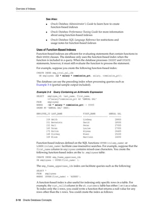 Overview of Indexes
3-18 Oracle Database Concepts
Uses of Function-Based Indexes
Function-based indexes are efficient for evaluating statements that contain functions in
their WHERE clauses. The database only uses the function-based index when the
function is included in a query. When the database processes INSERT and UPDATE
statements, however, it must still evaluate the function to process the statement.
For example, suppose you create the following function-based index:
CREATE INDEX emp_total_sal_idx
ON employees (12 * salary * commission_pct, salary, commission_pct);
The database can use the preceding index when processing queries such as
Example 3–6 (partial sample output included).
Example 3–6 Query Containing an Arithmetic Expression
SELECT employee_id, last_name, first_name,
12*salary*commission_pct AS "ANNUAL SAL"
FROM employees
WHERE (12 * salary * commission_pct) < 30000
ORDER BY "ANNUAL SAL" DESC;
EMPLOYEE_ID LAST_NAME FIRST_NAME ANNUAL SAL
----------- ------------------------- -------------------- ----------
159 Smith Lindsey 28800
151 Bernstein David 28500
152 Hall Peter 27000
160 Doran Louise 27000
175 Hutton Alyssa 26400
149 Zlotkey Eleni 25200
169 Bloom Harrison 24000
Function-based indexes defined on the SQL functions UPPER(column_name) or
LOWER(column_name) facilitate case-insensitive searches. For example, suppose that the
first_name column in employees contains mixed-case characters. You create the
following function-based index on the hr.employees table:
CREATE INDEX emp_fname_uppercase_idx
ON employees ( UPPER(first_name) );
The emp_fname_uppercase_idx index can facilitate queries such as the following:
SELECT *
FROM employees
WHERE UPPER(first_name) = 'AUDREY';
A function-based index is also useful for indexing only specific rows in a table. For
example, the cust_valid column in the sh.customers table has either I or A as a value.
To index only the A rows, you could write a function that returns a null value for any
rows other than the A rows. You could create the index as follows:
See Also:
■ Oracle Database Administrator's Guide to learn how to create
function-based indexes
■ Oracle Database Performance Tuning Guide for more information
about using function-based indexes
■ Oracle Database SQL Language Reference for restrictions and
usage notes for function-based indexes
 