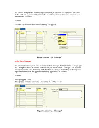 The value is interpreted at runtime, so you can use SQL functions and operators. Any value
started with “=” operator will be interpreted at runtime; otherwise the value is treated as is
entered in the value field
Example:
Value => =’Welcome to the Sales Order Entry Mr. ‘||user
Figure 5: Action Type “Property”
Action Type: Message
The action type “Message” is used to display custom messages during runtime. Message Type
and Description should be entered after selecting the action type as “Message”. The available
message types are “Error, Warning, Hint, Question and Debug”. Depending on the response
expected from the user, the appropriate message type should be selected.
Example:
Message Type = “Hint”
Message Text = “Please Follow the Date format DD-MON-YYYY”
Figure 6: Action Type “Message”
 
