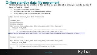 Online standby data file movement 
• Online standby data file is feature of 12c and this is applicable either primary or standby but now it 
is more flexible… How? 
– No need to terminate the recovery (MRP) 
– No need to set STANDBY_FILE_MANAGMENT to MANUAL 
– If using ADG no need to bounce database to mount either. 
37 © 2014 Pythian 
 