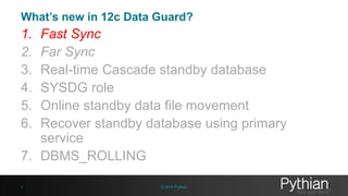 Quick look at Protection modes – 12c 
• Maximum Performance: 
– Works as independent database 
– (ASYNC/NOAFFIRM) 
– Oracle no longer recommends ARCH transport 
• Maximum Protection: 
– Highest level of data protection, No data loss 
– Must recommended to have more than one standby database. 
– (SYNC/AFFIRM) 
• Maximum Availability(11g/12c): 
– Flexibility to run in Maximum Protection and Maximum Performance 
– (SYNC/AFFIRM) - Maximum protection in maximum Availability 
– (SYNC/NOAFFIRM) – Maximum performance with maximum Availability 
MAX_PERFORMANCE MAX_PROTECTION MAX_AVAILABILITY 
ASYNC SYNC SYNC 
NOAFFIRM AFFIRM AFFIRM/NOAFFIRM 
5 © 2014 Pythian 
 
