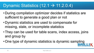 Dynamic Statistics (12.1  11.2.0.4)
•During compilation optimizer decides if statistics are
sufficient to generate a good plan or not
•Dynamic statistics are used to compensate for
missing, stale, or incomplete statistics
•They can be used for table scans, index access, joins
and group by
•One type of dynamic statistics is dynamic sampling
http://brillix.co.il50
 