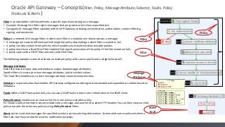 Oracle API Gateway – Concepts(Filter, Policy, Message Attribute, Selector, Faults, Policy
Shortcuts & Alerts )
Filter is an executable rule that performs a specific type of processing on a message.
• Example: Message Size filter rejects messages that are greater or less than a specified size.
• Categories of message filters available with the API Gateway, including authentication, authorization, content filtering,
signing, and conversion.
Policy is a network of message filters in which each filter is a modular unit that processes a message.
• A message can traverse different paths through the policy, depending on which filters succeed or fail.
• A policy can also contain other policies, which enables you to build modular reusable policies.
• A policy must have a Start filter. Filters labeled End stop the execution of the policy if the filter execution fails.
• A policy starts with a START filter and ends with END Filter

Policy

Policy

Filter

The following example screen shot shows an example policy with success paths and a single failure path:
Message Attributes
Each filter requires input data and produces output data(message attributes) .
Specific filters to create your own message attributes, and to set their values.
The Trace filter enables you to trace message attribute values at execution time.

Message
Attributes

Selector is a special syntax that enables API Gateway configuration settings to be evaluated and expanded at runtime based on
metadata
Faults When a SOAP transaction fails, you can use a SOAP fault to return error information to the SOAP client.
Policy Shortcut enables you to create a link from one policy to another policy.
Ex: Create a policy that inserts security tokens into a message, and another that adds HTTP headers. You can then create a third
policy that calls the other two policies using Policy Shortcut filters.
SOAP
Alerts can be send alert messages for specified events to various alerting destinations. System alerts are usually sent when a
filter fails, but they can also be used for notification purposes.

Fault

 