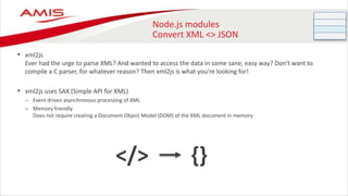 Node.js modules
Convert XML <> JSON
• xml2js
Ever had the urge to parse XML? And wanted to access the data in some sane, easy way? Don't want to
compile a C parser, for whatever reason? Then xml2js is what you're looking for!
• xml2js uses SAX (Simple API for XML)
– Event driven asynchronous processing of XML
– Memory friendly
Does not require creating a Document Object Model (DOM) of the XML document in memory
</> {}
 