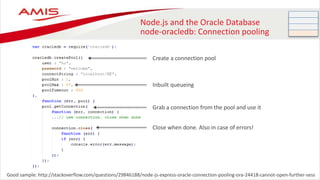 Node.js and the Oracle Database
node-oracledb: Connection pooling
Good sample: http://stackoverflow.com/questions/29846188/node-js-express-oracle-connection-pooling-ora-24418-cannot-open-further-sess
Create a connection pool
Grab a connection from the pool and use it
Close when done. Also in case of errors!
Inbuilt queueing
 