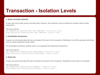 Transaction - Isolation Levels
1. Read committed (default)

A query will only be able access committed data. However, the transaction may be affected by changes made by other
transactions.

This can be set by:
SET TRANSACTION ISOLATION LEVEL READ COMMITTED; (transaction level)
ALTER SESSION SET ISOLATION_LEVEL READ COMMITTED; (session level)

2. Serializable transactions

A query can only access data that was committed at the start of the transaction. Modification from DML operations performed
from the same transaction will be visible.

The Serializable transaction isolation level is not supported with distributed transactions.

This can be set by:
SET TRANSACTION ISOLATION LEVEL SERIALIZABLE; (transaction level)
ALTER SESSION SET ISOLATION_LEVEL SERIALIZABLE; (session level)

3. Read only

A query can only access data that was committed at the start of the transaction. Modification to the data is not allowed.

This can be set by:
SET TRANSACTION ISOLATION LEVEL READONLY; (transaction level)
ALTER SESSION SET ISOLATION_LEVEL READONLY; (session level)
 