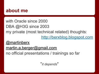 about me

with Oracle since 2000
DBA @H3G since 2003
my private (most technical related) thoughts:
                     http://berxblog.blogspot.com
@martinberx
martin.a.berger@gmail.com
no official presentations / trainings so far

                   "it depends"
 