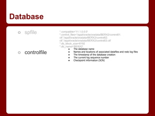 Database
 ○ spfile        *.compatible='11.1.0.0.0'
                 *.control_files='/appl/oracle/oradata/BERX2/control01.
                 ctl','/appl/oracle/oradata/BERX2/control02.
                 ctl','/appl/oracle/oradata/BERX2/control03.ctl'
                 *.db_block_size=8192
                 *.db_name='BERX2'
                        ●    The database name
 ○ controlfile          ●
                        ●
                             Names and locations of associated datafiles and redo log files
                             The timestamp of the database creation
                        ●    The current log sequence number
                        ●    Checkpoint information (SCN)
 