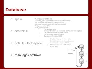 Database
 ○ spfile          *.compatible='11.1.0.0.0'
                   *.control_files='/appl/oracle/oradata/BERX2/control01.
                   ctl','/appl/oracle/oradata/BERX2/control02.
                   ctl','/appl/oracle/oradata/BERX2/control03.ctl'
                   *.db_block_size=8192
                   *.db_name='BERX2'
                          ●    The database name
 ○ controlfile            ●
                          ●
                               Names and locations of associated datafiles and redo log files
                               The timestamp of the database creation
                          ●    The current log sequence number
                          ●    Checkpoint information (SCN)

                                   ●     datafiles keeps persistent data
                                   ●     Each tablespace in an Oracle database
 ○ datafile / tablespace           ●
                                         consists of one or more datafiles
                                         Tablespaces: SYSTEM, UNDO,
                                         TEMP, data




 ○ redo-logs / archives
 