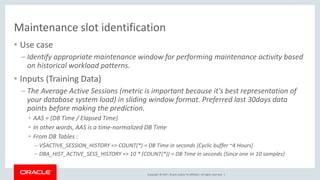 Copyright © 2017, Oracle and/or its affiliates. All rights reserved. |
Maintenance slot identification
• Use case
– Identify appropriate maintenance window for performing maintenance activity based
on historical workload patterns.
• Inputs (Training Data)
– The Average Active Sessions (metric is important because it's best representation of
your database system load) in sliding window format. Preferred last 30days data
points before making the prediction.
• AAS = (DB Time / Elapsed Time)
• In other words, AAS is a time-normalized DB Time
• From DB Tables :
– V$ACTIVE_SESSION_HISTORY => COUNT(*) = DB Time in seconds {Cyclic buffer ~4 Hours}
– DBA_HIST_ACTIVE_SESS_HISTORY => 10 * (COUNT(*)) = DB Time in seconds {Since one in 10 samples}
 