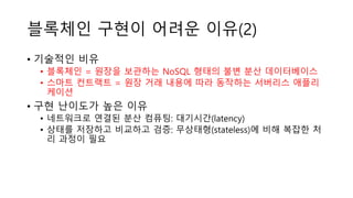 블록체인 구현이 어려운 이유(2)
• 기술적인 비유
• 블록체인 = 원장을 보관하는 NoSQL 형태의 불변 분산 데이터베이스
• 스마트 컨트랙트 = 원장 거래 내용에 따라 동작하는 서버리스 애플리
케이션
• 구현 난이도가 높은 이유
• 네트워크로 연결된 분산 컴퓨팅: 대기시간(latency)
• 상태를 저장하고 비교하고 검증: 무상태형(stateless)에 비해 복잡한 처
리 과정이 필요
 