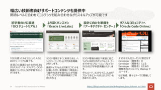 期待レベルに合わせてコンテンツを組み合わせながらスキルアップが可能です
「OCIを使ってみよう!」 という⼈のた
めのチュートリアル集です。
各項ごとに画⾯ショットなどを交えな
がらステップ・バイ・ステップで、OCIの
機能についてひととおり学習すること
ができます。
クラウド環境ですぐに利⽤できる、ハ
ンズオン・ワークショップが多数掲載
されています。
画⾯キャプチャおよび実⾏コマンドを
記載しており、実環境にて順を追っ
て操作⽅法を学習することが可能
です。(ブラウザの翻訳機能でご利
⽤ください)
クラウド環境の検討や実装に役⽴
つように設計されたリファレンス・アー
キテクチャとソリューション・プレイブッ
クのカタログが多数掲載されていま
す。
ダウンロード、カスタマイズ、およびデ
プロイできるコードまたはスクリプトも
含まれています。
オラクルテクノロジーだけに限定せず
Developer（開発者）の
Developer（開発者）による
Developer（開発者）のための
開発者向けコミュニティ Meetup セ
ミナーです。
ほぼ毎週、様々なテーマで開催して
います。
幅広い技術者向けサポートコンテンツも提供中
Copyright © 2021, Oracle and/or its affiliates
64
初学者向けに最適
「OCI チュートリアル」
より深くハンズオン
「Oracle LiveLabs」
設計に向けた準備を
「アーキテクチャ・センター」
リアルなコミュニティへ
「Oracle Code Online」
https://blogs.oracle.com/oracle4engineer/post/column_oci_links
 