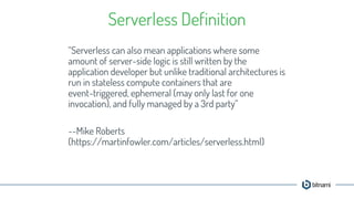 “Serverless can also mean applications where some
amount of server-side logic is still written by the
application developer but unlike traditional architectures is
run in stateless compute containers that are
event-triggered, ephemeral (may only last for one
invocation), and fully managed by a 3rd party”
--Mike Roberts
(https://martinfowler.com/articles/serverless.html)
Serverless Definition
 