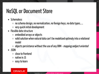 NoSQL or Document Store
Schemaless
no schema design, no normalization, no foreign keys, no data types, ...
very quick initial development
Flexible data structure
embedded arrays or objects
valid solution when natural data can´t be modelized optimaly into a relational
model
objects persistance without the use of any ORM - mapping oobject-oriented
JSON
close to frontend
native in JS
easy to learn
Copyright @ 2019 Oracle and/or its affiliates. All rights reserved.
34 / 100
 