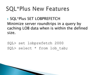  SQL*Plus SET LOBPREFETCH
Minimize server roundtrips in a query by
caching LOB data when is within the defined
size.
SQL> set lobprefetch 2000
SQL> select * from lob_tab;
 